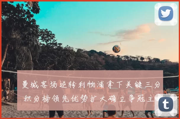 曼城客场逆转利物浦拿下关键三分 积分榜领先优势扩大确立争冠主动权