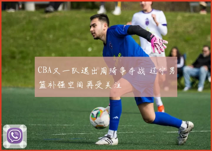 CBA又一队退出周琦争夺战 辽宁男篮补强空间再受关注