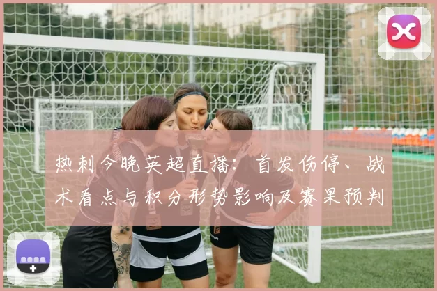 热刺今晚英超直播：首发伤停、战术看点与积分形势影响及赛果预判