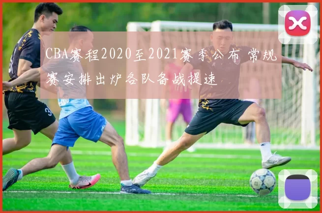 CBA赛程2020至2021赛季公布 常规赛安排出炉各队备战提速