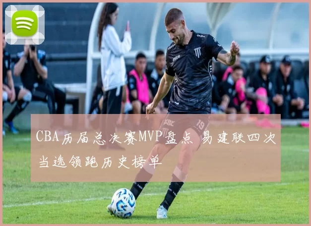 CBA历届总决赛MVP盘点 易建联四次当选领跑历史榜单