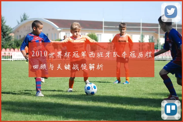 2010世界杯冠军西班牙队夺冠历程回顾与关键战役解析